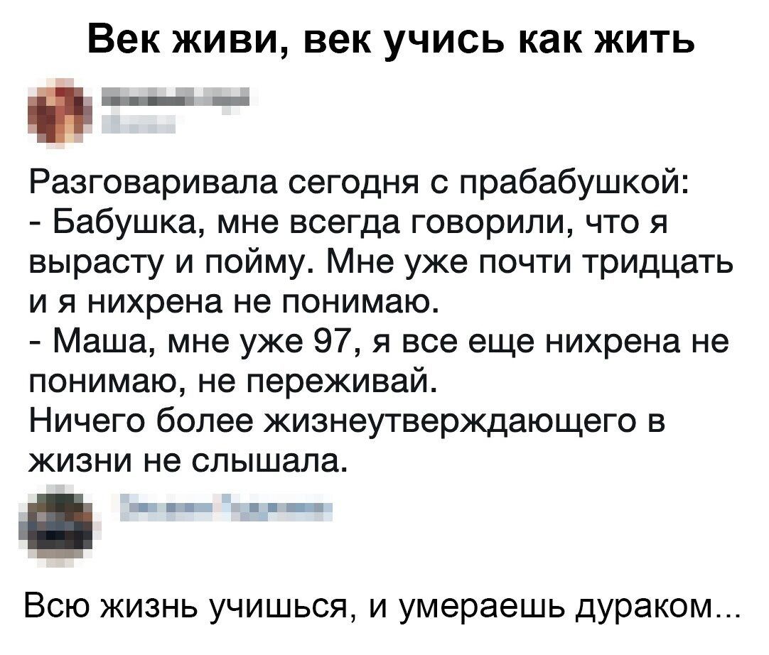 Век ЖИВИ век УЧИСЬ как ЖИТЬ Разговаривала сегодня прабабушксй Бабушка мне всегда говорили что я вырасту и пойму Мне уже почти тридцать и я нихрена не понимаю Маша мне уже 9751 все еще нихрена не понимаю не переживай Ничего более жизнеутверждающего в жизни не слышала Всю жизнь учишься и умераешь дураком