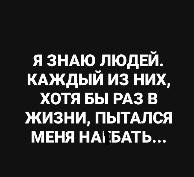 я ЗНАЮ ЛЮДЕЙ КАЖДЫЙ из них хотя вы РАЗ в жизни пытмся мвня НАНБАТЬ