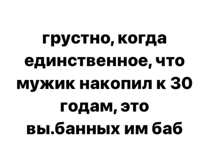 грустно когда единственное что мужик накопил к 30 годам это выбанных им баб