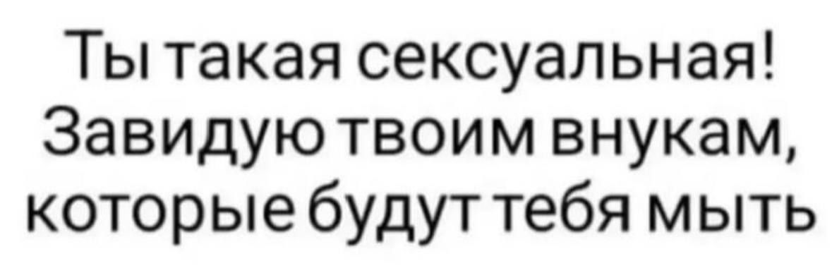 Ты такая сексуальная Завидуютвоим внукам которые будут тебя мыть