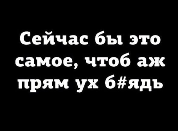 Сейчас бы это самое чтоб аж прям ух 6ядъ