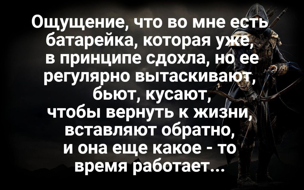 Ощущение что во мне есть батарейка которая в принципе сдохла но ее регулярно вытаскивают бьют кусают чтобы вернуть к жиЗни вставляют обратно и она еще какое то время работает