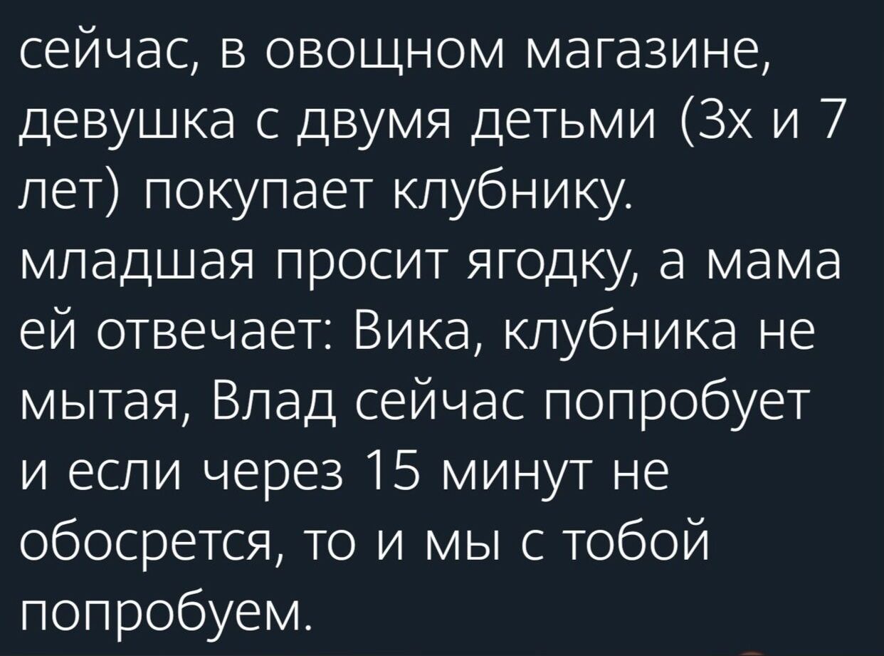 сейчас в овощном магазине девушка с двумя детьми 3х и 7 лет покупает клубнику младшая просит ягодку а мама ей отвечает Вика клубника не мытая Влад сейчас попробует и если через 15 минут не обосрется то и мы с тобой попробуем