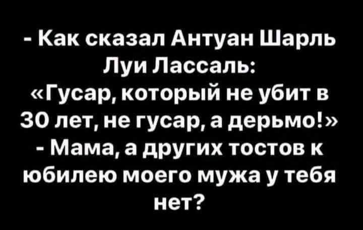 Как сказал Антуан Шарль Луи Лассаль Гусар который не убит в 30 лет не гусар а дерьмо Мама а других тостов к юбилею моего мужа у тебя нет