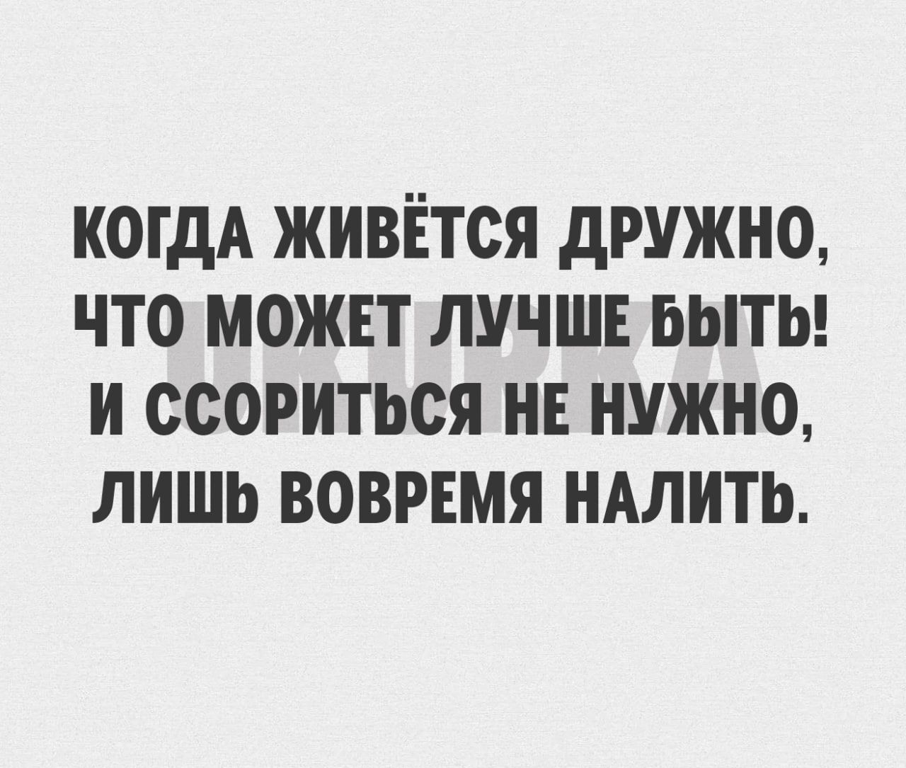 КОГДА ЖИВЕТОЯ дРУЖНО ТО МОЖЕТ ЛУЧШЕ БЫТЬ И ССОРИТЬСЯ НЕ НУЖНО ЛИШЬ ВОВРЕМЯ НАЛИТЬ