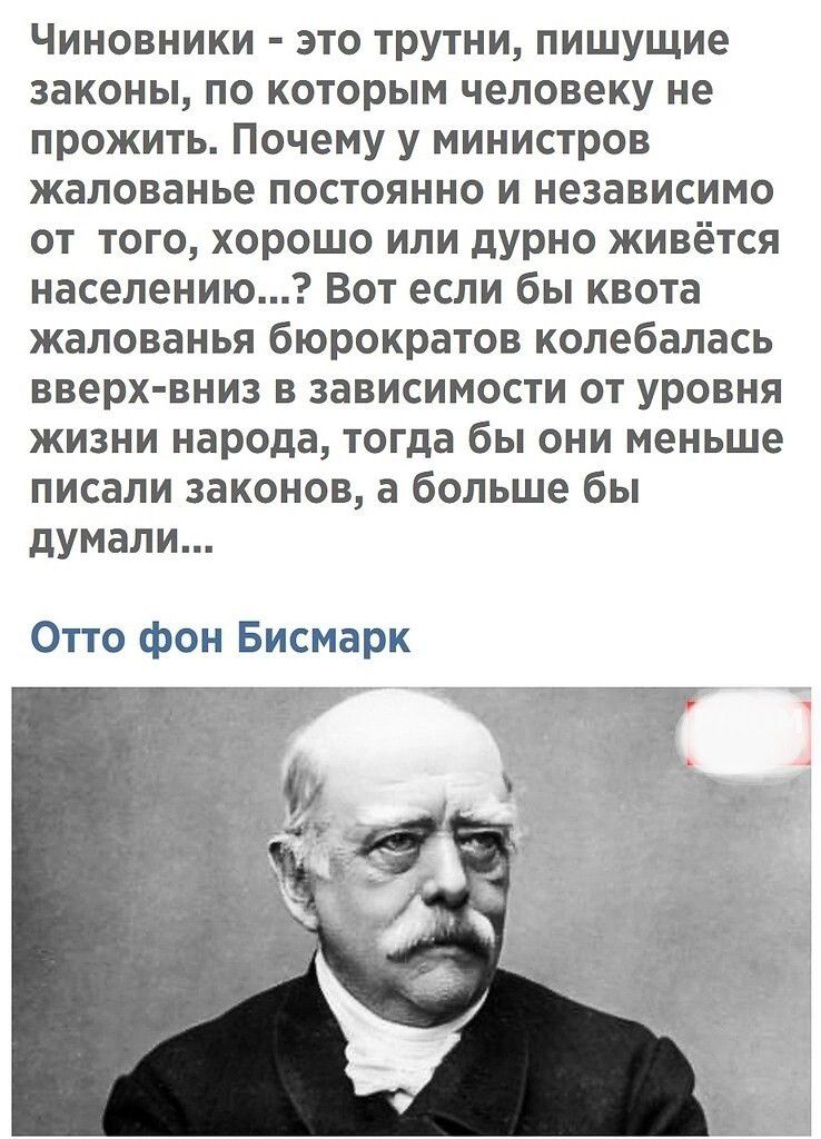 Чиновники это трутни пишущие законы по которым человеку не прожить Почему у министров жалованье постоянно и независимо от того хорошо или дурно живётся населению Вот если бы квота жалованья бюрократов колебалась вверх вни в зависимости от уровня жизни народа тогда бы они меньше писали законов а больше бы думали Отто фон Бисмарк