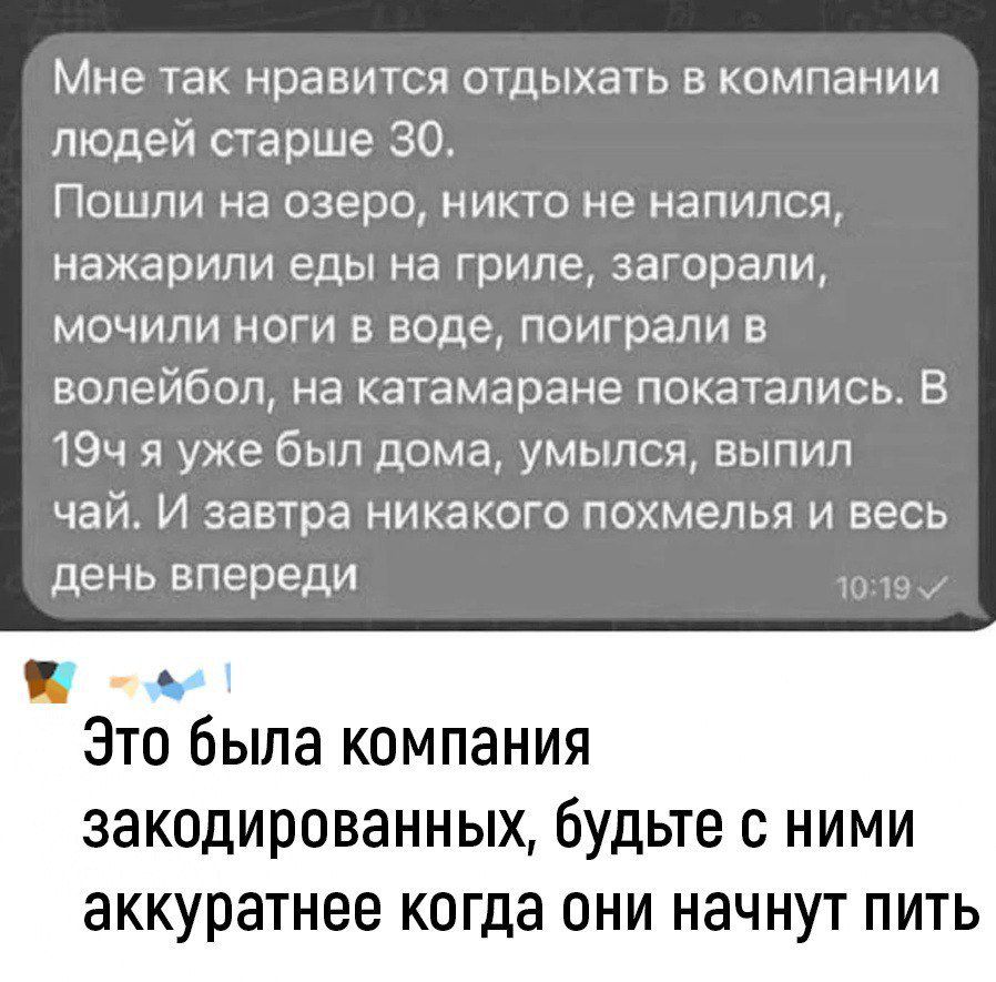 Мне так нравится отдыхать в компании людей старше 30 Пошли на озеро никто не напился нажарипи еды на гриле загорали мочили ноги в воде поиграли в волейбол на катамаране покатались В 19ч я уже был дома умылся выпил чай И завтра никакого похмелья и весь день впереди м Это была компания закодированных будьте с НИМИ ЗККУРЭТНБЕ когда ОНИ НЗЧНУТ ПИТЬ