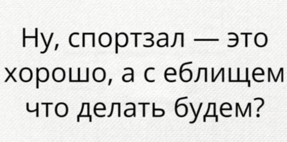 Ну спортзал это хорошо а с еблищем что делать будем