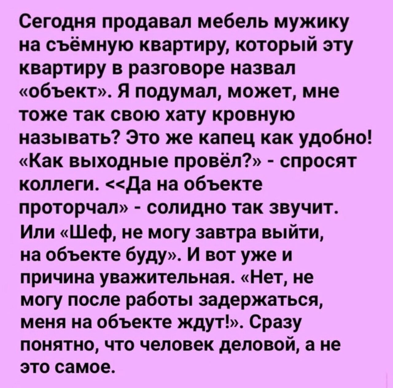 Сегодня продавал мебель мужику на съёмную квартиру который эту квартиру в разговоре назвал объект Я подумал может мне тоже так свою хату кровную называть Это же капец как удобно Как выходные провёл спросят коллеги да на объекте проторчал солидно так звучит Или Шеф не могу завтра выйти на объекте буду и вот уже и причина уважительная Нет не могу после работы задержаться меня на объекте ждут Сразу п