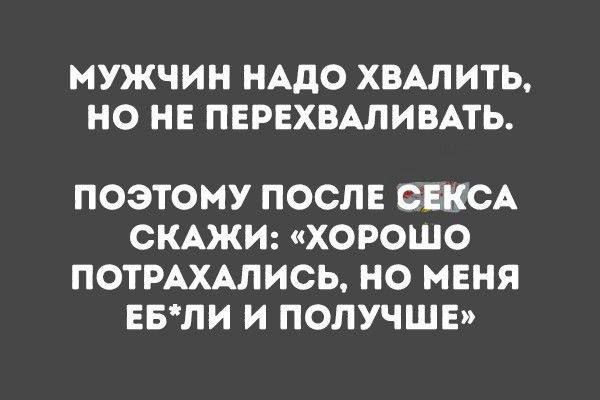 МУЖЧИН НАДО ХВАЛИТЬ НО НЕ ПЕРЕХВАЛИВАТЬ ПОЭТОМУ ПОСЛЕ СЕКСА СКАЖИ ХОРОШО ПОТРАХАЛИСЬ НО МЕНЯ ЕБЛИ И ПОЛУЧШЕ