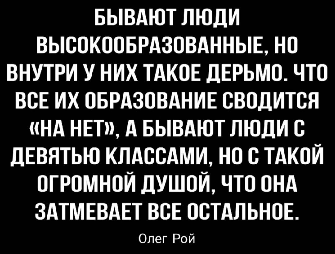 БЫВАЮТ ЛЮДИ ВЫВОКООБРАЗОВАННЫЕ НО ВНУТРИ У НИХ ТАКОЕ ЛЕРЬМО ЧТО ВСЕ ИХ ОБРАЗОВАНИЕ ОВОДИТОЯ НА НЕТ А БЫВАЮТ ЛЮДИ С ЦЕВЯТЬЮ КЛАОСАМИ НО О ТАКОЙ ОГРОМНОИ дУШОИ ЧТО ОНА ЗАТМЕВАЕТ ВСЕ ОСТАЛЬНОЕ Опег Рой