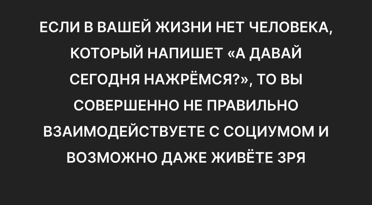 Если в ВАШЕЙ жизни на ЧЕЛОВЕКА который НАПИШЕТ А дАВАЙ СЕГОДНЯ НАЖРЁМСЯ то вы СОВЕРШЕННО НЕ ПРАВИЛЬНО ВЗАИМОДЕЙСТВУЕТЕ социумом и возможно дАЖЕ ЖИВЁТЕ зря