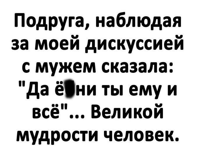 Подруга наблюдая за моей дискуссией с мужем сказала да ёни ты ему и всё Великой мудрости человек