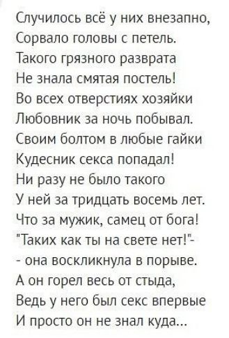 Случилось всё у них внезапно Сорвало головы с петель Такого грязного разврата Не знала смятая постель Во всех отверстиях хозяйки Любовник за ночь побывал Своим болтом в любые гайки Кудесник секса попадал Ни разу не бьшо такого У ней за тридцать восемь лет Что за мужик самец от бога Таких как ты на свете нет она воскликнула в порыве А он горел весь от стыда Ведь у него был секс впервые И просто он 