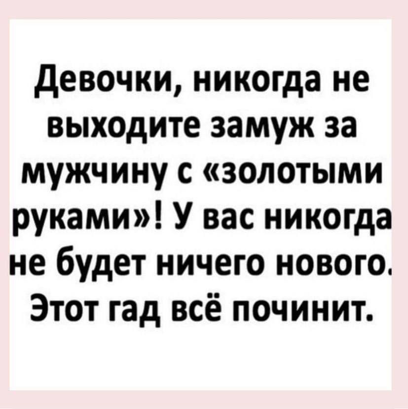 девочки никогда не выходите замуж за мужчину с золотыми руками У вас никогда не будет ничего нового Этот гад всё починит