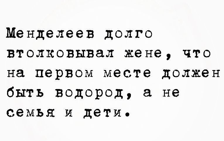 Менделеев долго втолковывт жене что на первом месте должен быть водород а не семья и дети