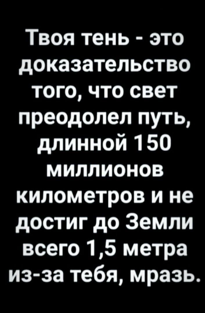 Твоя тень это доказательство того что свет преодолел путь длинной 150 миллионов километров и не достиг до Земли всего 15 метра из за тебя мразь