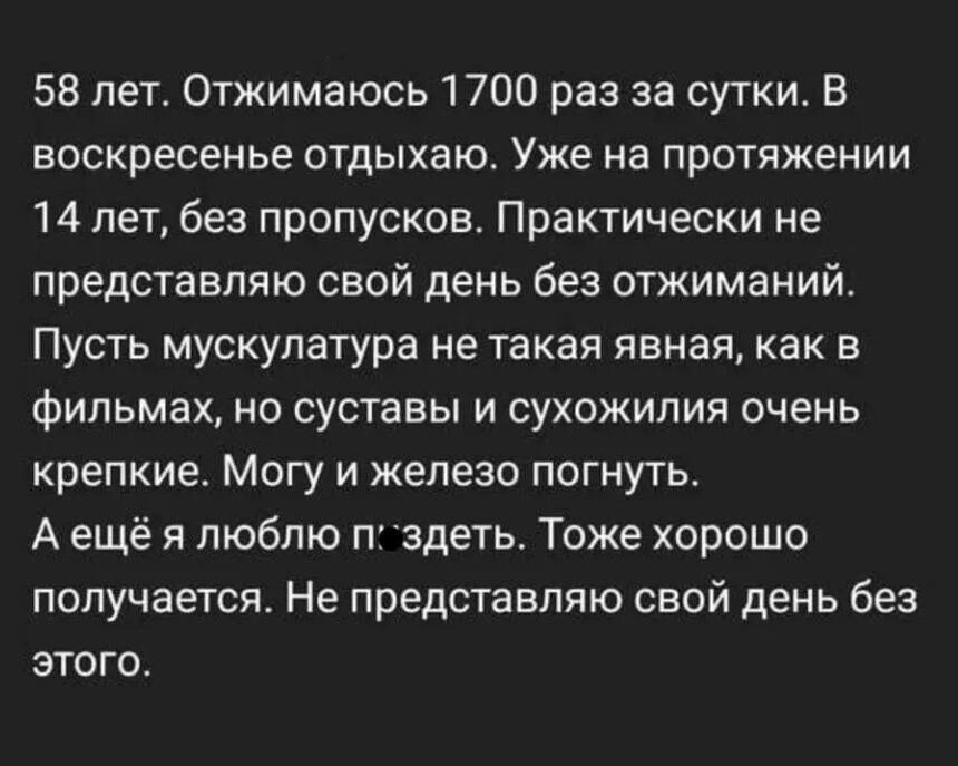 58 лет Отжимаюсь 1700 раз за сутки В воскресенье ОТДЫХЕЮ УЖЕ на ПРОТЯЖЕНИИ 14 лет без пропусков Практически не представляю свой день без отжиманий Пусть мускулатура не такая явная как в фИПЬМВХ НО суставы И СУХОЖИПИЯ ОЧЕНЬ крепкие Могу и железо погнуть А ещё я люблю п здать Тоже хорошо получается Не представляю свой день без этого