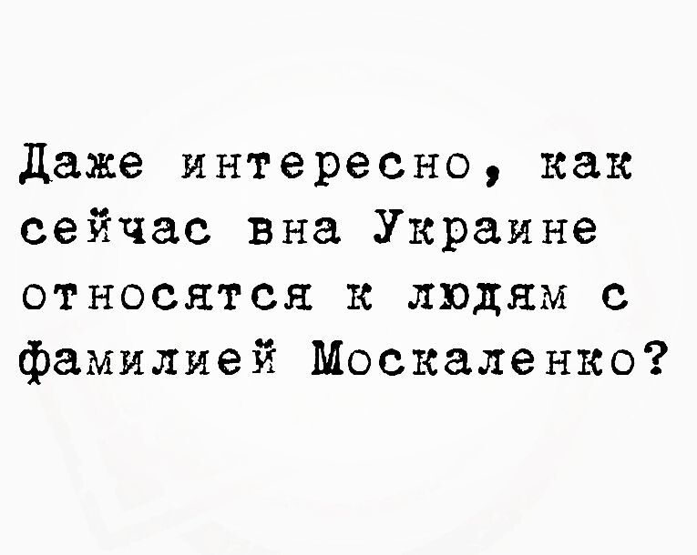 даже интересно как сейчас вна Украине относятся к людям с фамилией Москаленко