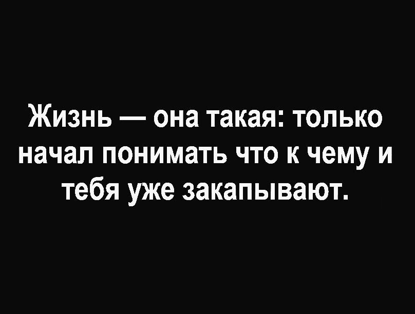 Жизнь она такая только начал понимать что к чему и тебя уже закапывают