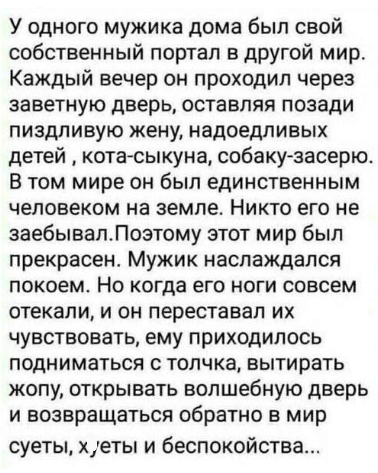 У одного мужика дома был свой собственный портал в другой мир Каждый вечер он проходил через заветную дверь оставляя позади пиздливую жену надоедливых детей кота сыкуна собакузасерю В том мире он был единственным человеком на земле Никто его не заебывалЛоэтому этот мир был прекрасен Мужик наслаждался покоем Но когда его ноги совсем стекали и он переставал их чувствовать ему приходилось подниматься