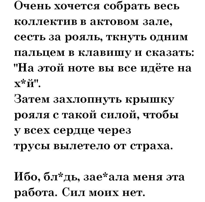 Очень хочется собрать весь коллектив в актовом зале сесть за рояль ткнуть одним пальцем в клавишу и сказать На этой ноте вы все идёте на хй Затем захлопнуть крышку рояля такой силой чтобы у всех сердце через трусы вылетело ОТ страха Ибо блдь заеала меня эта работа Сил моих нет