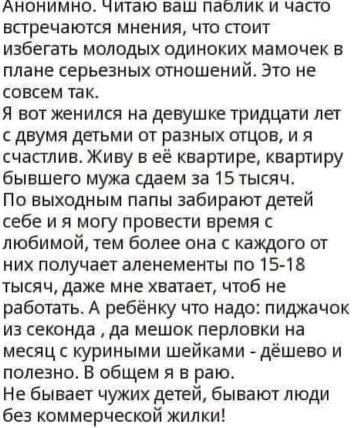 Анонимно читаю ваш паблик и часто встречаются мнения что стоит избегать молодых одиноких мамочек в плане серьезных отношений Это не совсем так Я вот женился на девушке тридцати лет с двумя детьми от разных отцов и я счастлив Живу в её квартире квартиру бывшего мужа сдаем за 15 тысяч По выходным папы забирают детей себе и я могу провести время с любимой тем более она с каждого от них получает алене