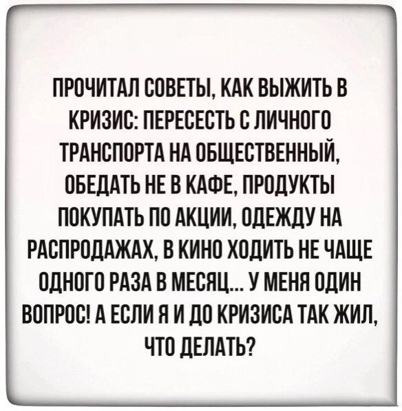 ПРОЧИТАЛ СОВЕТЫ КАК ВЫЖИТЬ В КРИЗИС ПЕРЕСЕСТЬ С ЛИЧНОГО ТРАНСПОРТА НА ОБЩЕСТВЕННЫЙ ОБЕДАТЬ НЕ В КАФЕ ПРОДУКТЫ ПОКУПАТЬ ПО АКЦИИ ОДЕЖДУ НА РАСПРОДАЖАХ В КИНО ХОДИТЬ НЕ ЧАЩЕ ОДНОГО РАЗА В МЕСЯЦ У МЕНЯ ОДИН ВОПРОС А ЕСЛИ П И ДО КРИЗИСА ТАК ЖИЛ ЧТО ДЕЛАТЬ