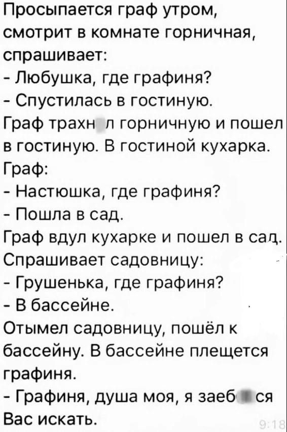 Просыпается граф утром смотрит в комнате горничная спрашивает Любушка где графиня Спустилась в гостиную Граф трахн п горничную и пошел в гостиную В гостиной кухарка Граф Настюшка где графиня Пошла в сад Граф вдул кухарка и пошел в сад Спрашивает садовницу Грушенька где графиня В бассейне Отымел садовницу пошёл к бассейну В бассейне плещется графиня Графиня душа моя я заеб ся Вас искать