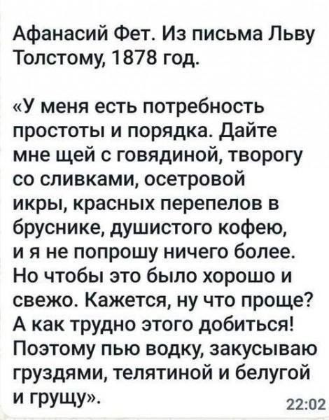 Афанасий Фет Из письма Льву Толстому 1878 год У меня есть потребность простоты и порядка дайте мне щей с говядиной творогу со сливками осетровой икры красных перепепов в бруснике душистого кофею и я не попрошу ничего более Но чтобы это было хорошо и свежо Кажется ну что проще А как трудно этого добиться Поэтому пью водку закусываю груздями телятиной и белугой И ГРУЩУ 2202