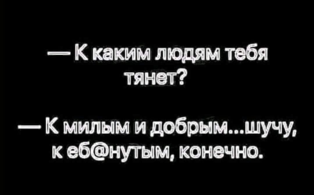 К каким людям тебя тянет К милым и добрымшучу к ебнугым конечно