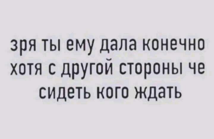 зря ТЫ ему дала КОНЕЧНО ХОТЯ С ДРУГОЙ СТОРОНЫ ЧЕ СИДЕТЬ КОГО ждать