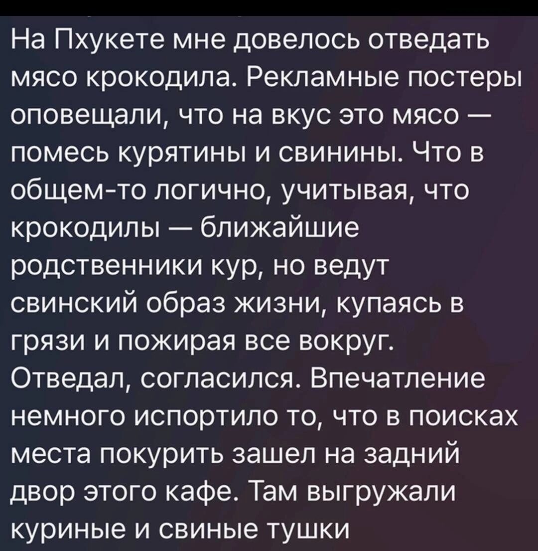 На Пхукете мне довелось отведать мясо крокодила Рекламные постеры оповещали что на вкус это мясо помесь курятины и свинины Что в общемто логично учитывая что крокодил ы ближайшие родственники кур но ведут свинский образ жизни купаясь в грязи и пожирая все вокруг Отведап согласился Впечатление немного испортило то что в поисках места покурить зашел на задний двор этого кафе Там выгружапи куриные и 