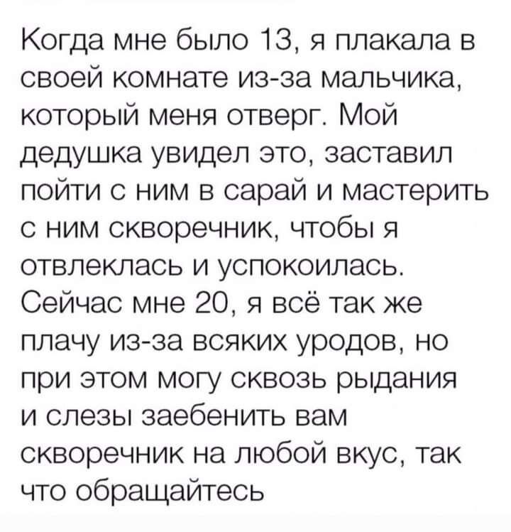 Когда мне было 13 я плакала в своей комнате из за мальчика который меня отверг Мой дедушка увидел это заставил пойти с ним в сарай и мастерить с ним скворечник чтобы я отвлеклась и успокоилась Сейчас мне 20 я всё так же плачу из за всяких уродов но при этом могу сквозь рыдания и слезы заебенить вам скворечник на любой вкус так что обращайтесь