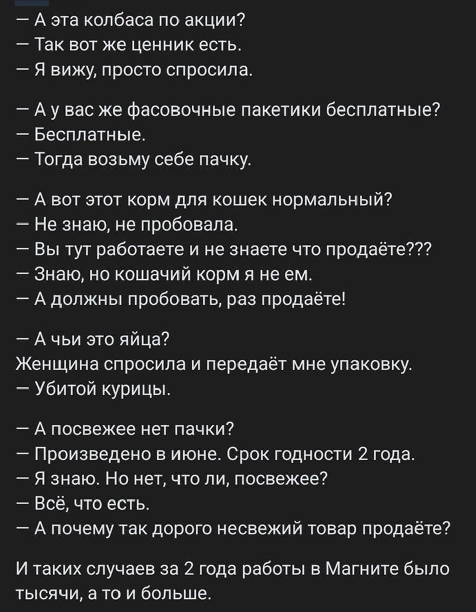 А эта колбаса по акции ТЗК ВОТ ЖЕ ЦЕННИК ЕСТЬ я вижу пристс спросила А у вас же фасовочные пакетики бесплатные Бесплатные Тогда возьму себе пачку А вит этот корм для кошек нррмапьный Не знаю не пробовала Вы тут работаете и не знаете что продаёте Знаю но кошачий корм и не ем А должны пробовать раз продаёте А чьи это яйца Женщина спросила и передаёт мне упаковку убитой урицы А посвежее нет пачки Про