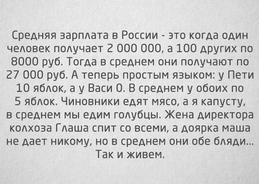 Средняя зарплата в России это когда один челпвек получает 2 000 000 а 100 других по 8000 руб Тогда в среднем вни получают по 27 000 руб А теперь простым языком у Пети 10 яблок а у Васи 0 В среднем у обоих по 5 яблок Чиновники едят мяса 3 я капусту в среднем мы едим голубцы Жена директора колхоза Глаша спит со всеми а доярка маша не дает никому но в среднем они обе бляди Так и живем