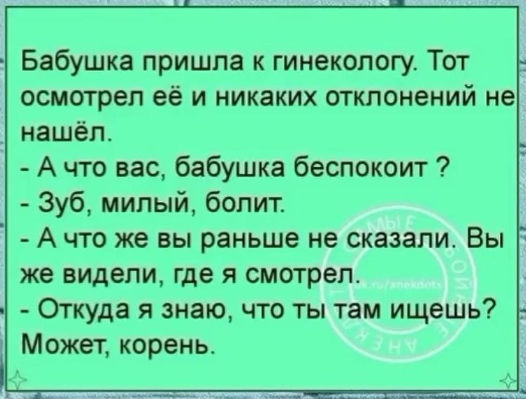 Бабушка пришла к гинекологу Тот осмотрел её и никаких отклонений не _ нашёл А что вас бабушка беспокоит Зуб милый болит А что же вы раньше не сказали Вы же видели где я смотрел _ Откуда я знаю что ты там ищешь Может корень