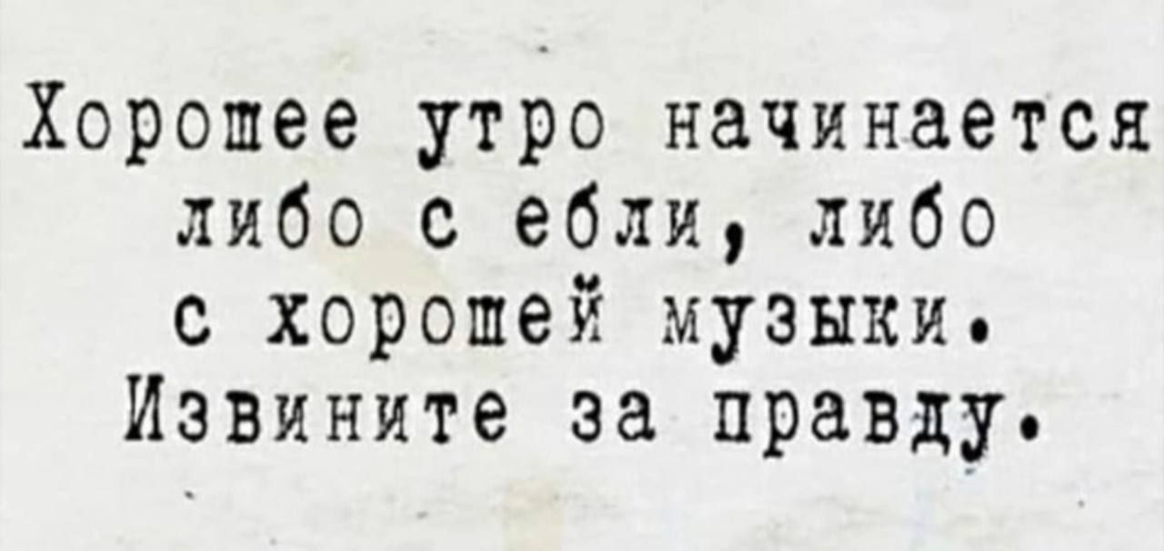 Хорошее утро начинается либо с ебли либо с хорошей музыки Извините за правду