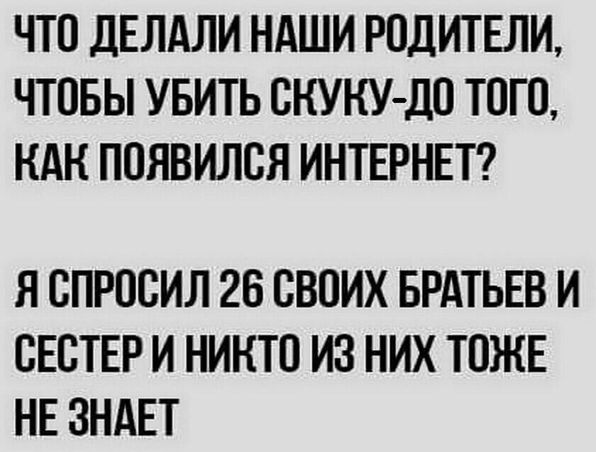 ЧТО дЕЛАЛИ НАШИ РОДИТЕЛИ ЧТОБЫ УБИТЬ ОНУКУДО ТОГО НАН ПОЯВИЛОЯ ИНТЕРНЕТ Я ОПРОСИЛ 26 ОВОИХ БРАТЬЕВ И ОЕОТЕР И НИНТО ИЗ НИХ ТОЖЕ НЕ ЗНАЕТ