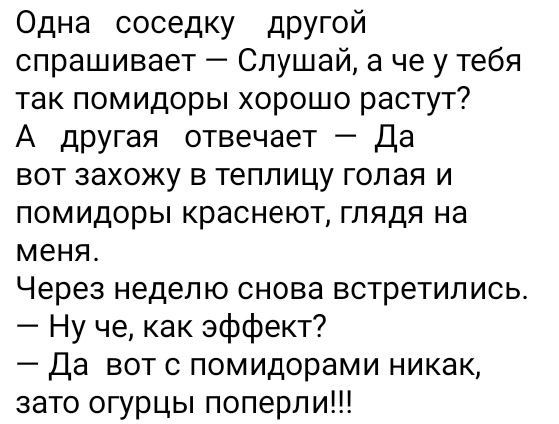 Одна соседку другой спрашивает Слушай а че у тебя так помидоры хорошо растут А дРУгая отвечает да вот захожу в теплицу голая и ПОМИДОрЫ краснеют ГЛЯДЯ на меня Через неделю снова встретились Ну че как эффект Да вот с помидорами никак зато огурцы поперли