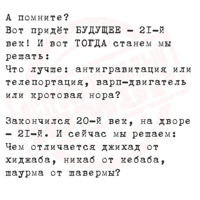 А помните Вот придёт БУДУЩЕЕ 21 й век И вот ТОГДА станем мы решеть Что лучше антигравитация или Телепортация варндвигатель или кротовая нора Закончился 20й век на дворе 21 й И сейчас мы решаем Чем отличается джихад от хиджаба никаб от кебаба шаурма от щавермы