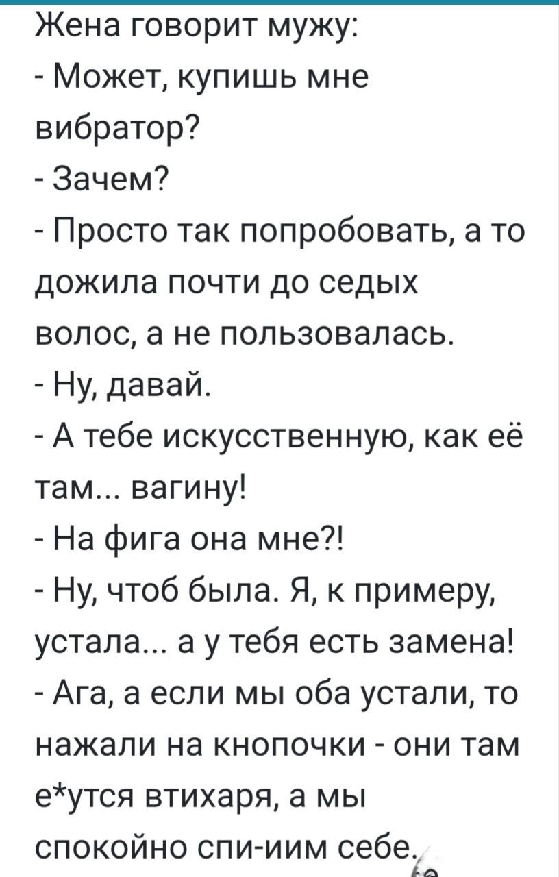 Жена говорит мужу Может купишь мне вибратор Зачем Просто так попробовать а то дожила почти до седых волос а не пользовалась Ну давай А тебе искусственную как её там вагину На фига она мне Ну чтоб была Я к примеру устала а у тебя есть замена Ага а если мы оба устали то нажали на кнопочки они там еутся втихаря а мы спокойно спииим себе а