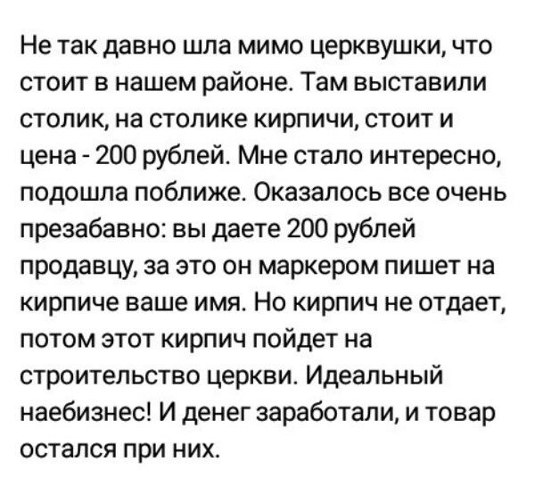 Не так давно шла мимо церквушки что стоит в нашем районе Там выставили столик на столике кирпичи стоит и цена 200 рублей Мне стало интересно подошла поближе Оказалось все очень презабавно вы даете 200 рублей продавцу за это он маркером пишет на кирпиче ваше имя Не кирпич не отдает потом этот кирпич пойдет на строительство церкви Идеальный наебизнес и денег заработали и товар остался при них