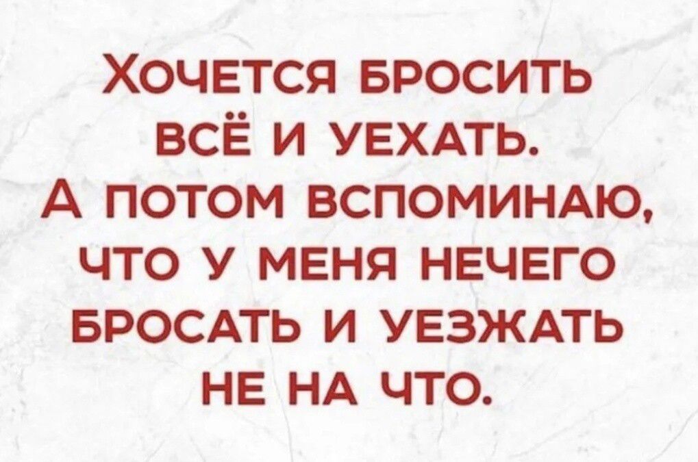 Хочется БРОСИТЬ все и УЕХАТЬ А потом ВСПОМИНАЮ что у меня нечего БРОСАТЬ и уезждть не НА что