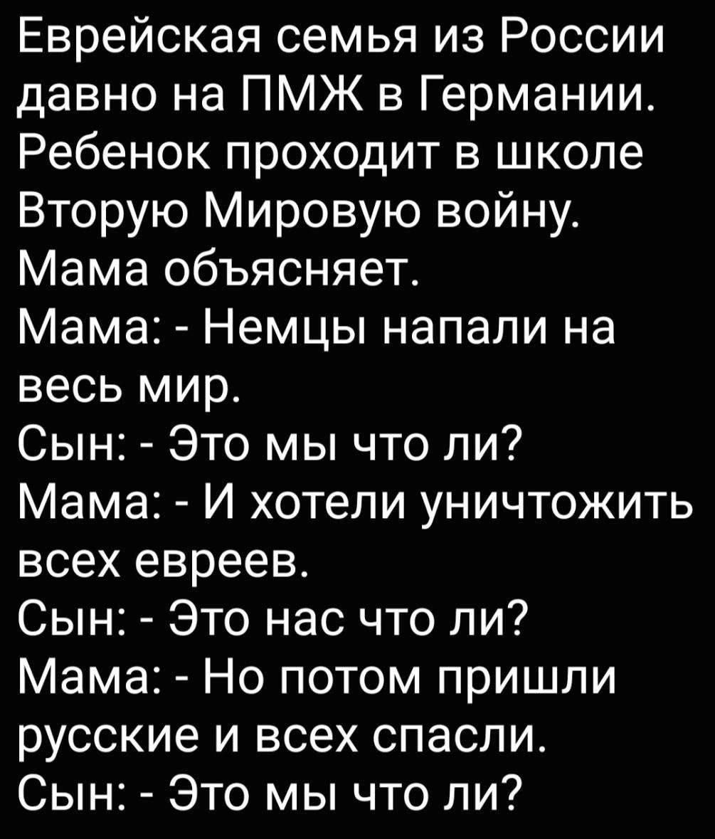 Еврейская семья из России давно на ПМЖ в Германии Ребенок проходит в школе Вторую Мировую войну Мама объясняет Мама Немцы напали на весь мир Сын Это мы что ли Мама И хотели уничтожить всех евреев Сын Это нас что ли Мама Но потом пришли русские и всех спасли Сын Это мы что ли