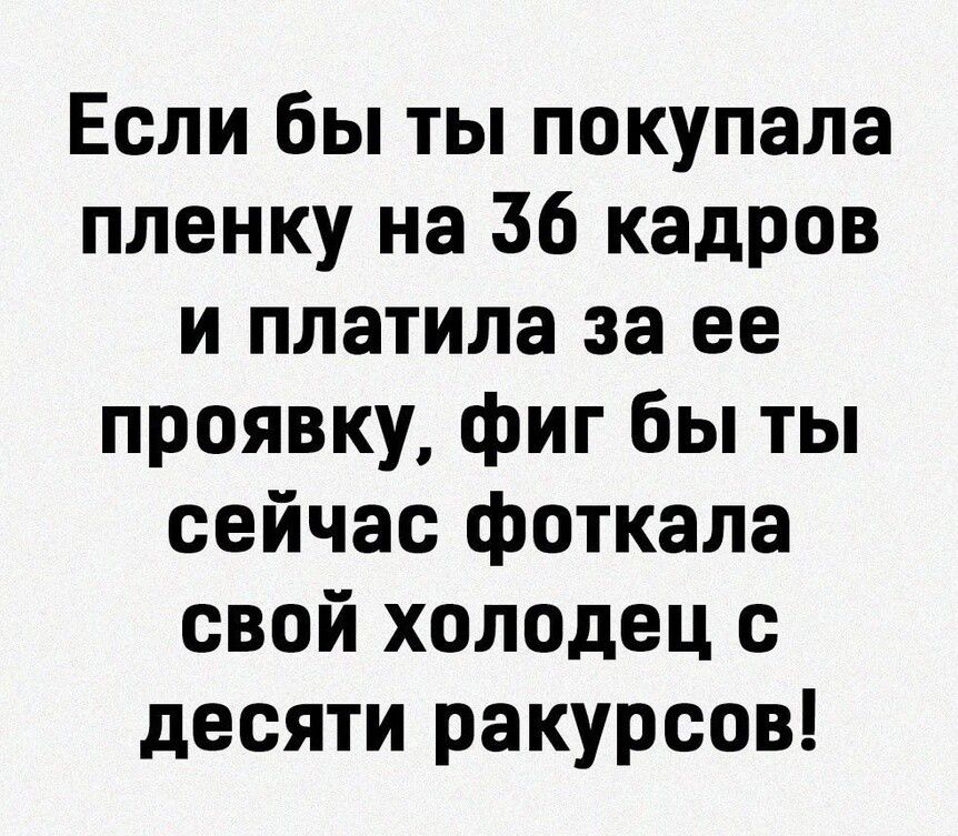 Если бы ты покупала пленку на 36 кадров и платила за ее проявку фиг бы ты сейчас фоткала свой холодец с десяти ракурсов