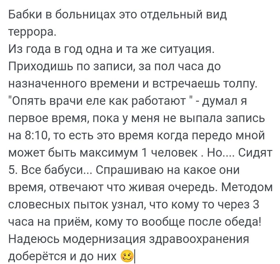 Бабки в больницах это отдельный вид террора Из года в год одна и та же ситуация Приходишь по записи за пол часа до назначенного времени и встречаешь толпу Опять врачи епе как работают думал я первое время пока у меня не выпала запись на 810 то есть это время когда передо мной может быть максимум 1 человек Но Сидят Все бабуси Спрашиваю на какое они время ОТЕеЧЗЮТ ЧТО ЖИЕЭЯ очередь Методом словесных