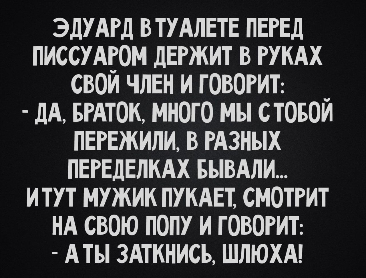 ЭДУАРД ВТУАЛЕТЕ ПЕРЕД ПИССУАЕОМ дЕРЖИТ В РУКАХ СВОИ ЧЛЕН И ГОВОРИТ _ дА БРАТОК МНОГО МЫ СТОБОИ ПЕРЕЖИЛИ В РАЗНЫХ ПЕРЕдЕЛКАХ БЪВАЛИ И ТУТ МУЖИК ПУКАЕТ СМОТРИТ НА СВОЮ ПОПУ И Г ОВОРИТ А ТЫ ЗАТКНИСЬ ШЛЮХА