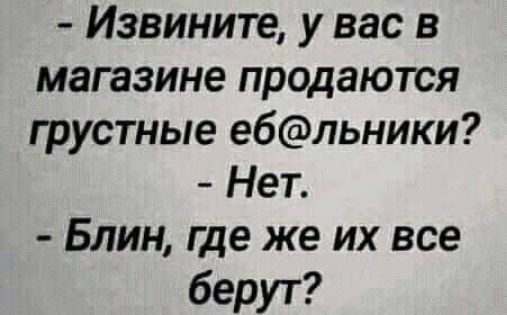 Извините у вас в магазине продаются грустные ебльники Нет Блин где же их все берут