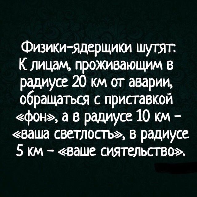 Физикиядррщики шутят К лицам проживающим в радиусе 20 км от аварии обращаться с приставкой фон а в радиусе 10 км ваша светлосгь в радиусе 5 км ваше сиятельство